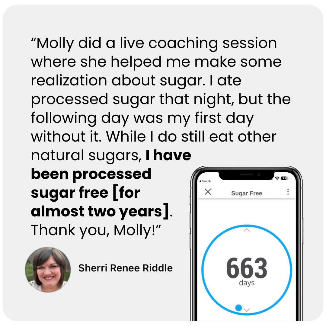Molly Patrick did a live coaching session where she helped me make some realization about sugar. I ate processed sugar that night, but the following day was my first day without it. While I do still eat other natural sugars, I have been processed sugar free [for almost two years]. Thank you, Molly!